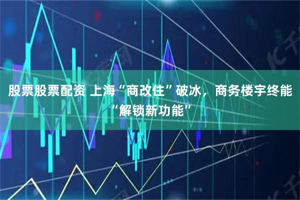 股票股票配资 上海“商改住”破冰,商务楼宇终能“解锁新功能”