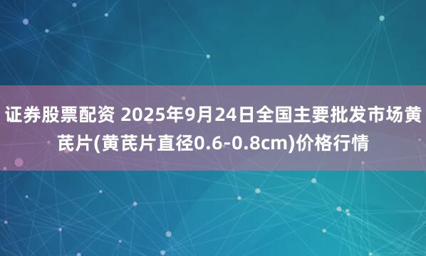 证券股票配资 2025年9月24日全国主要批发市场黄芪片(黄芪片直径0.6-0.8cm)价格行情