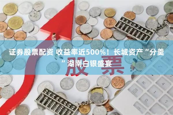 证券股票配资 收益率近500%!长城资产“分羹”湖南白银盛宴