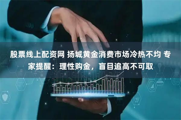 股票线上配资网 扬城黄金消费市场冷热不均 专家提醒:理性购金,盲目追高不可取