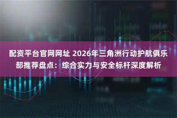配资平台官网网址 2026年三角洲行动护航俱乐部推荐盘点：综合实力与安全标杆深度解析
