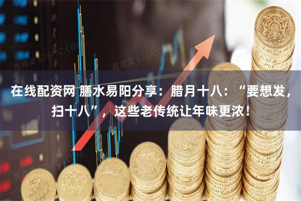 在线配资网 膳水易阳分享:腊月十八:“要想发,扫十八”,这些老传统让年味更浓!