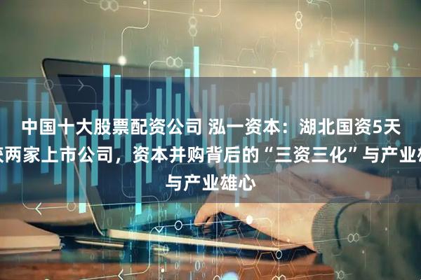 中国十大股票配资公司 泓一资本：湖北国资5天斩获两家上市公司，资本并购背后的“三资三化”与产业雄心