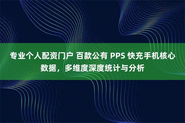 专业个人配资门户 百款公有 PPS 快充手机核心数据，多维度深度统计与分析