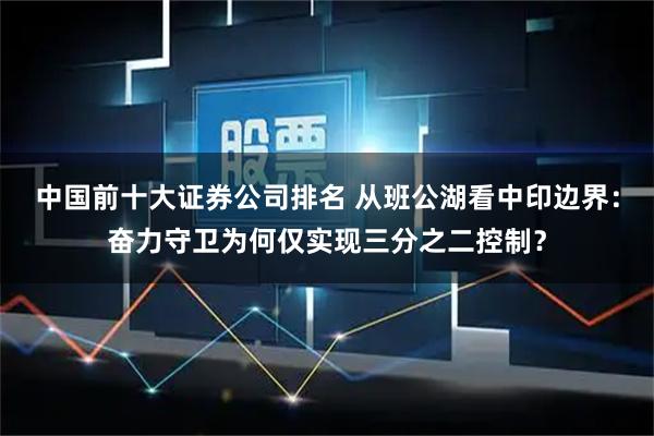 中国前十大证券公司排名 从班公湖看中印边界：奋力守卫为何仅实现三分之二控制？