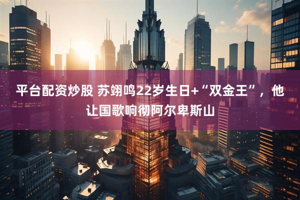 平台配资炒股 苏翊鸣22岁生日+“双金王”，他让国歌响彻阿尔卑斯山