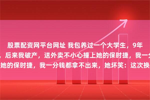 股票配资网平台网址 我包养过一个大学生，9年我给她花了1300多万，后来我破产，送外卖不小心撞上她的保时捷，我一分钱都拿不出来，她坏笑：这次换我包养你