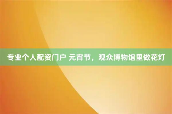 专业个人配资门户 元宵节，观众博物馆里做花灯