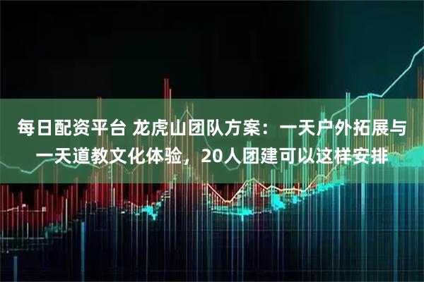 每日配资平台 龙虎山团队方案：一天户外拓展与一天道教文化体验，20人团建可以这样安排