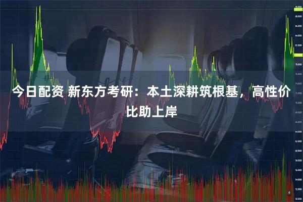 今日配资 新东方考研：本土深耕筑根基，高性价比助上岸