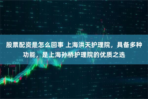 股票配资是怎么回事 上海洪天护理院，具备多种功能，是上海孙桥护理院的优质之选
