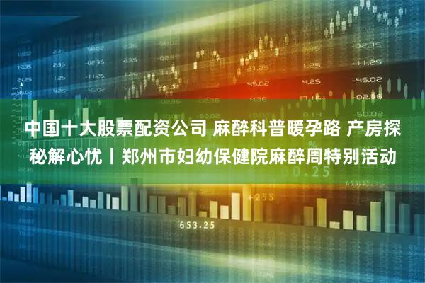 中国十大股票配资公司 麻醉科普暖孕路 产房探秘解心忧丨郑州市妇幼保健院麻醉周特别活动