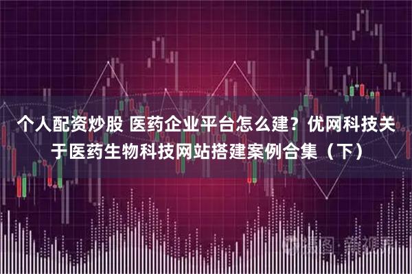 个人配资炒股 医药企业平台怎么建？优网科技关于医药生物科技网站搭建案例合集（下）