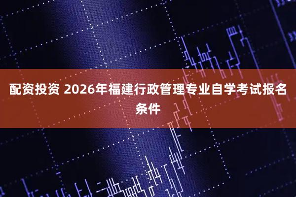 配资投资 2026年福建行政管理专业自学考试报名条件