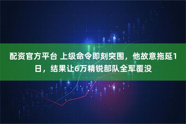 配资官方平台 上级命令即刻突围，他故意拖延1日，结果让6万精锐部队全军覆没