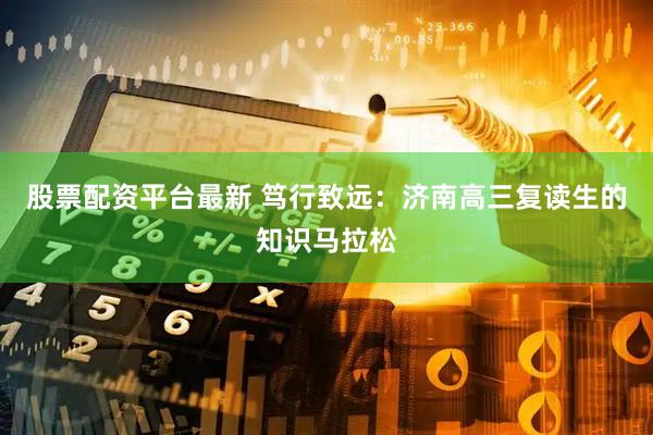 股票配资平台最新 笃行致远：济南高三复读生的知识马拉松