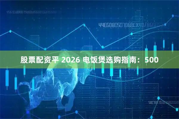 股票配资平 2026 电饭煲选购指南：500