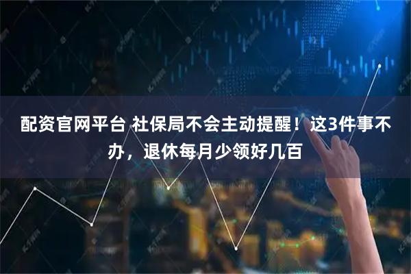 配资官网平台 社保局不会主动提醒！这3件事不办，退休每月少领好几百