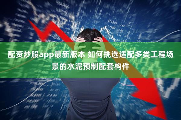 配资炒股app最新版本 如何挑选适配多类工程场景的水泥预制配套构件