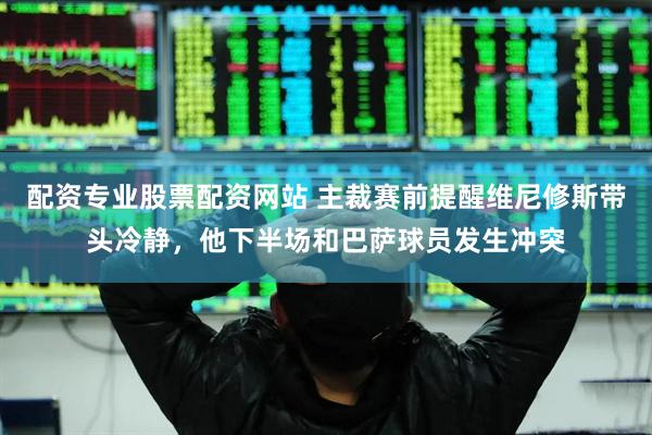 配资专业股票配资网站 主裁赛前提醒维尼修斯带头冷静，他下半场和巴萨球员发生冲突