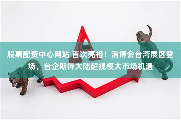 股票配资中心网站 首次亮相！消博会台湾展区登场，台企期待大陆超规模大市场机遇