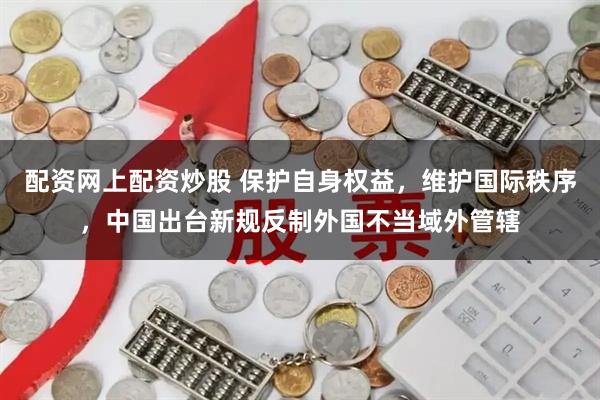 配资网上配资炒股 保护自身权益，维护国际秩序，中国出台新规反制外国不当域外管辖
