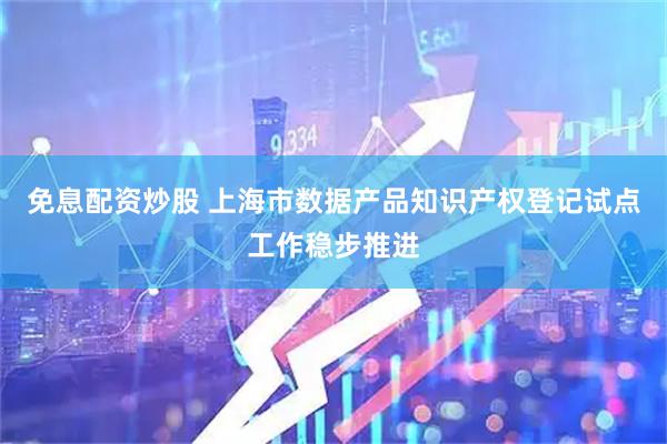 免息配资炒股 上海市数据产品知识产权登记试点工作稳步推进