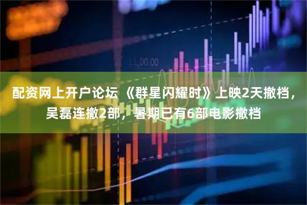 配资网上开户论坛 《群星闪耀时》上映2天撤档，吴磊连撤2部，暑期已有6部电影撤档